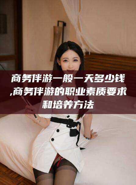 温县商务伴游一般一天多少钱,商务伴游的职业素质要求和培养方法