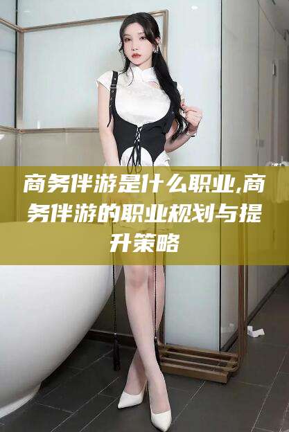 温县商务伴游是什么职业,商务伴游的职业规划与提升策略