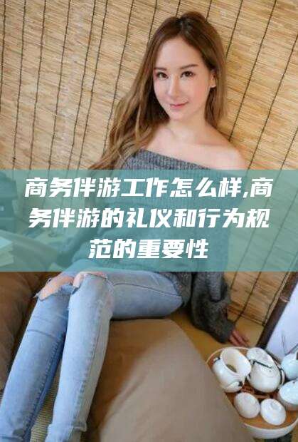 温县商务伴游工作怎么样,商务伴游的礼仪和行为规范的重要性