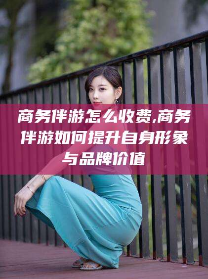 温县商务伴游怎么收费,商务伴游如何提升自身形象与品牌价值