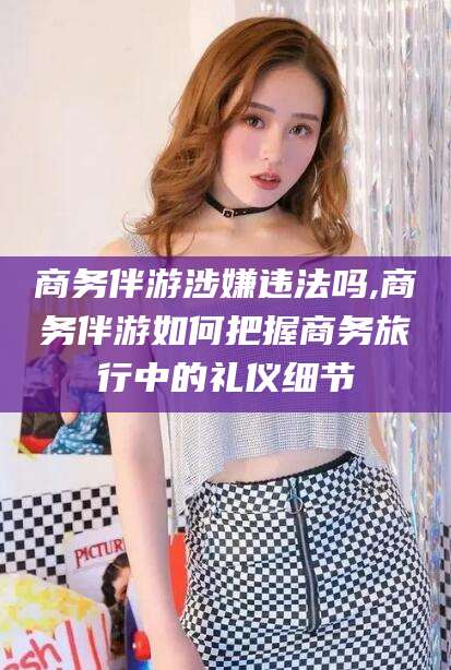 温县商务伴游涉嫌违法吗,商务伴游如何把握商务旅行中的礼仪细节