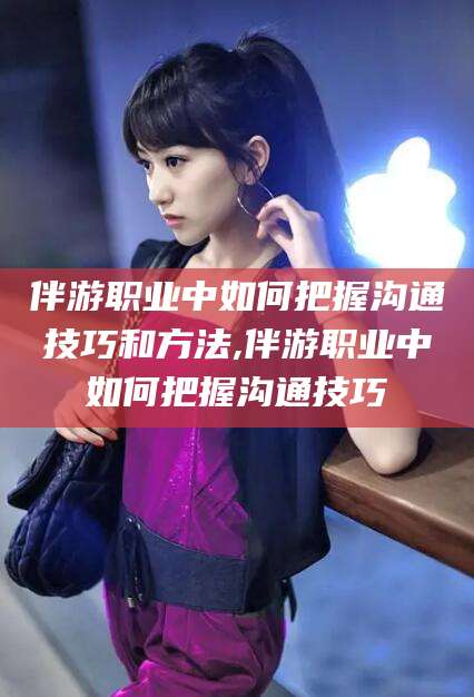 温县伴游职业中如何把握沟通技巧和方法,伴游职业中如何把握沟通技巧