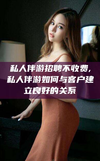 温县私人伴游招聘不收费,私人伴游如何与客户建立良好的关系