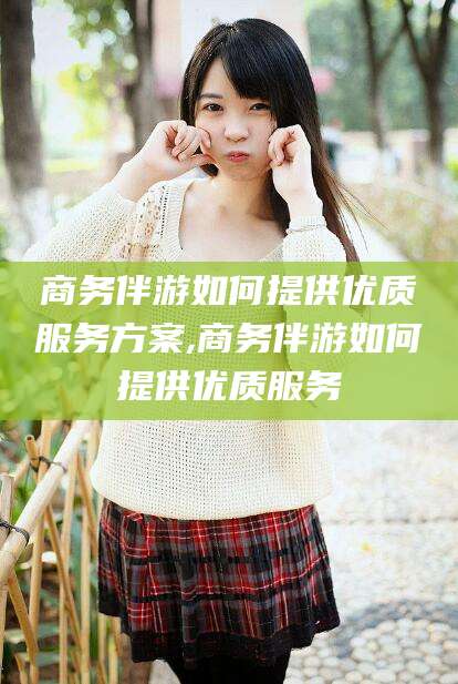 温县商务伴游如何提供优质服务方案,商务伴游如何提供优质服务