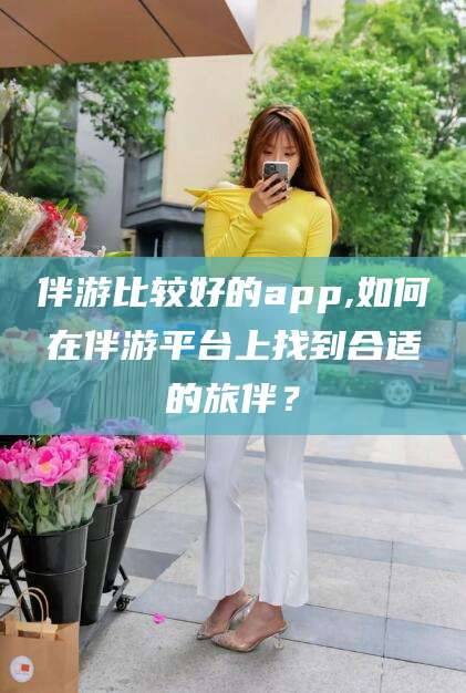 温县伴游比较好的app,如何在伴游平台上找到合适的旅伴？