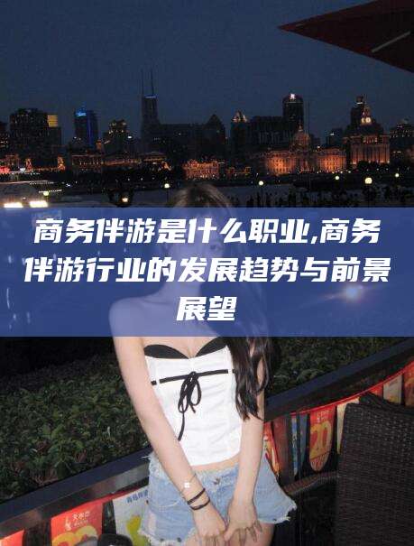 温县商务伴游是什么职业,商务伴游行业的发展趋势与前景展望