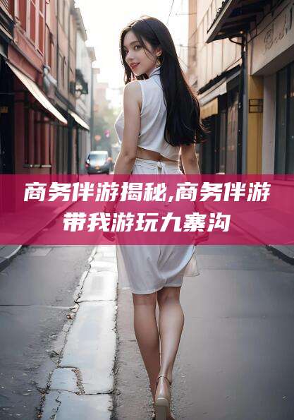 温县商务伴游揭秘,商务伴游带我游玩九寨沟