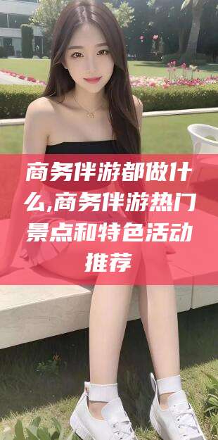 温县商务伴游都做什么,商务伴游热门景点和特色活动推荐