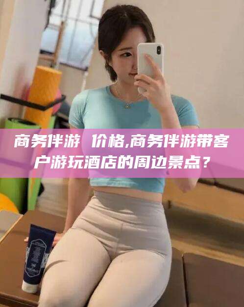 温县商务伴游 价格,商务伴游带客户游玩酒店的周边景点？