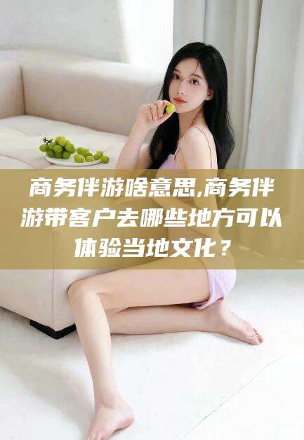 温县商务伴游啥意思,商务伴游带客户去哪些地方可以体验当地文化？