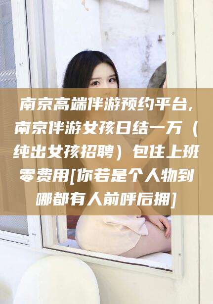 温县南京高端伴游预约平台,南京伴游女孩日结一万（纯出女孩招聘）包住上班零费用[你若是个人物到哪都有人前呼后拥]