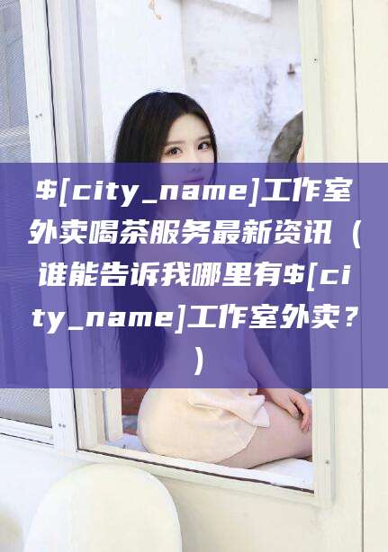 温县工作室外卖喝茶服务最新资讯（谁能告诉我哪里有温县工作室外卖？）