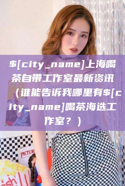 温县上海喝茶自带工作室最新资讯（谁能告诉我哪里有温县喝茶海选工作室？）