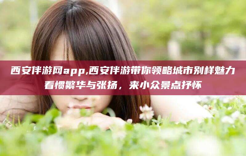 温县西安伴游网app,西安伴游带你领略城市别样魅力看惯繁华与张扬，来小众景点抒怀