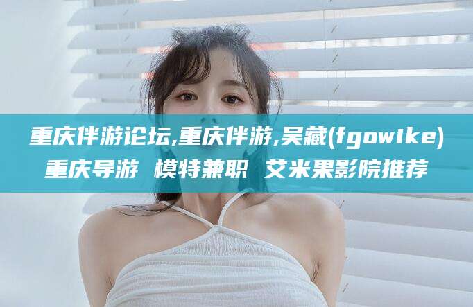 温县重庆伴游论坛,重庆伴游,吴藏(fgowike)重庆导游 模特兼职 艾米果影院推荐