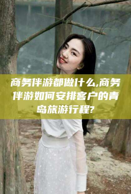 温县商务伴游都做什么,商务伴游如何安排客户的青岛旅游行程?