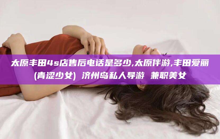 温县太原丰田4s店售后电话是多少,太原伴游,丰田爱丽(青涩少女) 济州岛私人导游 兼职美女