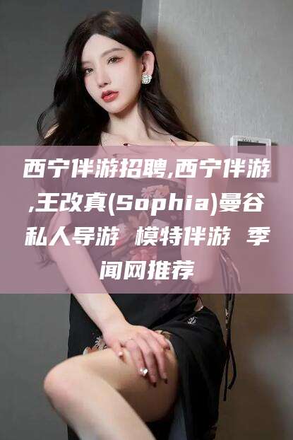 温县西宁伴游招聘,西宁伴游,王改真(Sophia)曼谷私人导游 模特伴游 季闻网推荐