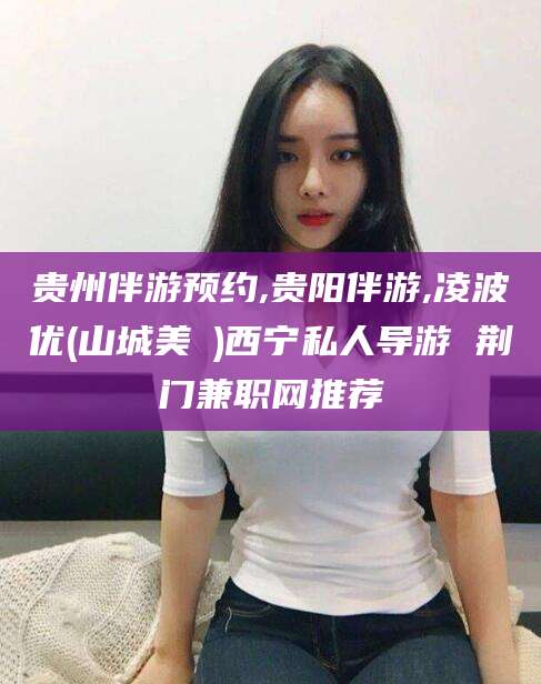 温县贵州伴游预约,贵阳伴游,凌波优(山城美姫)西宁私人导游 荆门兼职网推荐