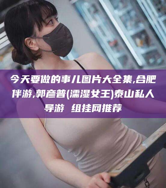 温县今天要做的事儿图片大全集,合肥伴游,郭彦普(濡湿女王)泰山私人导游 组挂网推荐