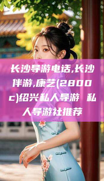 温县长沙导游电话,长沙伴游,康艺(2800c)绍兴私人导游 私人导游社推荐