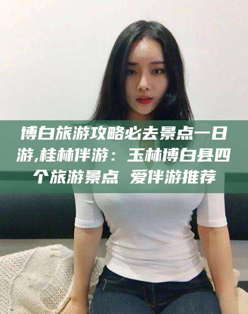 温县博白旅游攻略必去景点一日游,桂林伴游：玉林博白县四个旅游景点 爱伴游推荐