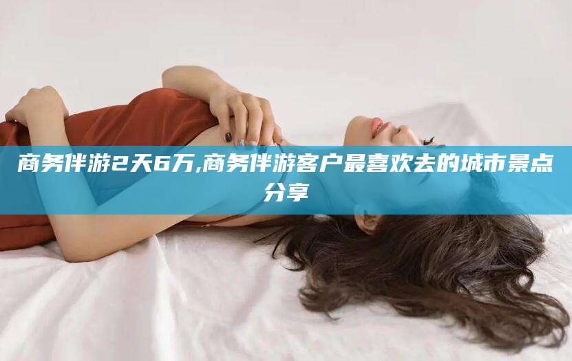 温县商务伴游2天6万,商务伴游客户最喜欢去的城市景点分享