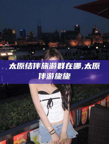 温县太原结伴旅游群在哪,太原伴游旎旎