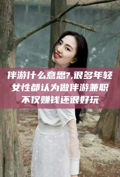 温县伴游什么意思?,很多年轻女性都认为做伴游兼职不仅赚钱还很好玩