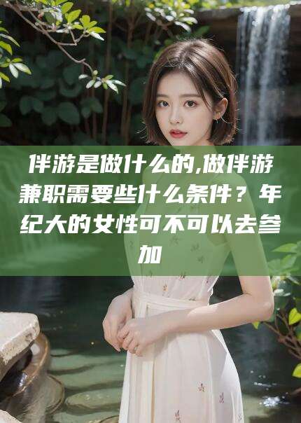 温县伴游是做什么的,做伴游兼职需要些什么条件？年纪大的女性可不可以去参加