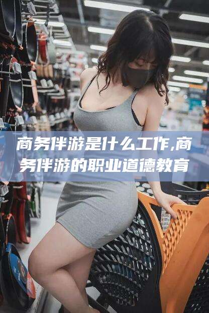 温县商务伴游是什么工作,商务伴游的职业道德教育