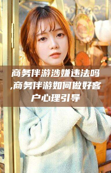 温县商务伴游涉嫌违法吗,商务伴游如何做好客户心理引导