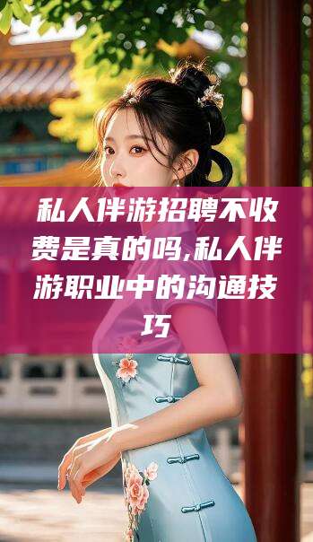 温县私人伴游招聘不收费是真的吗,私人伴游职业中的沟通技巧