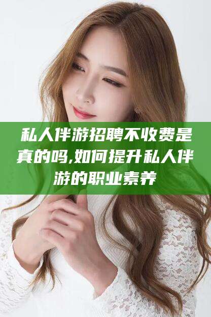 温县私人伴游招聘不收费是真的吗,如何提升私人伴游的职业素养
