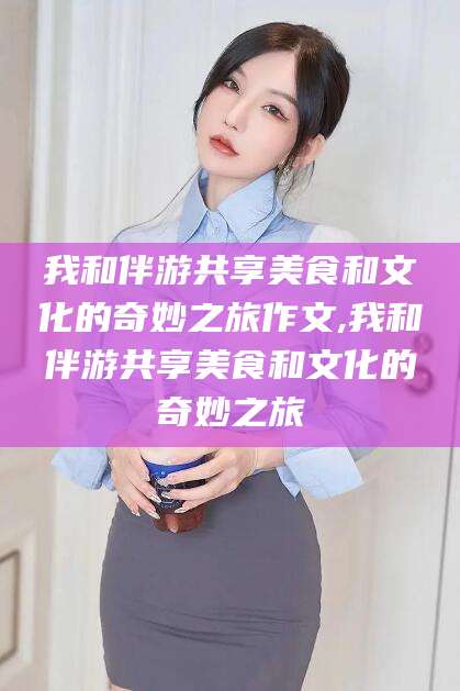 温县我和伴游共享美食和文化的奇妙之旅作文,我和伴游共享美食和文化的奇妙之旅
