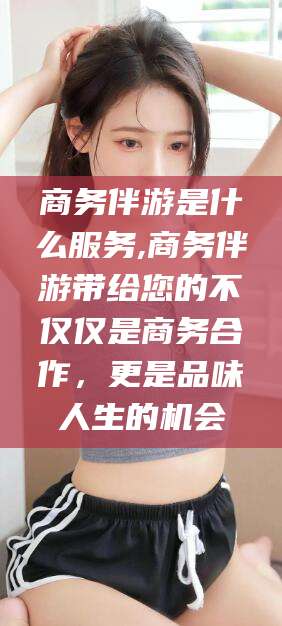 温县商务伴游是什么服务,商务伴游带给您的不仅仅是商务合作，更是品味人生的机会