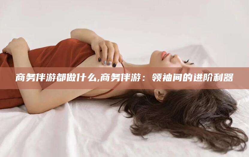 温县商务伴游都做什么,商务伴游：领袖间的进阶利器