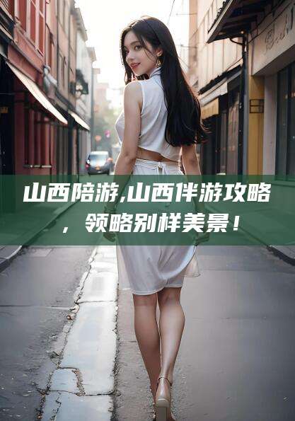 温县山西陪游,山西伴游攻略，领略别样美景！