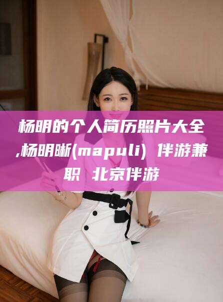 温县杨明的个人简历照片大全,杨明晰(mapuli) 伴游兼职 北京伴游
