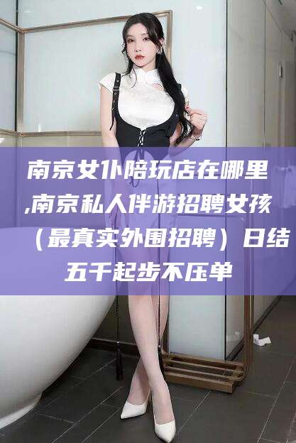 温县南京女仆陪玩店在哪里,南京私人伴游招聘女孩（最真实外围招聘）日结五千起步不压单