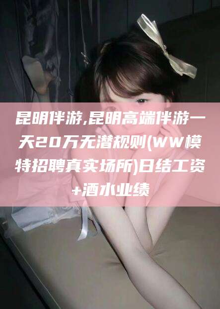 温县昆明伴游,昆明高端伴游一天20万无潜规则(WW模特招聘真实场所)日结工资+酒水业绩