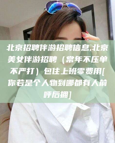 温县北京招聘伴游招聘信息,北京美女伴游招聘（常年不压单不严打）包住上班零费用[你若是个人物到哪都有人前呼后拥]