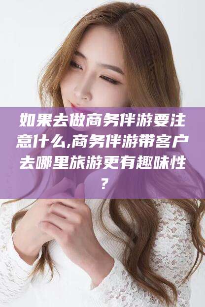 温县如果去做商务伴游要注意什么,商务伴游带客户去哪里旅游更有趣味性？