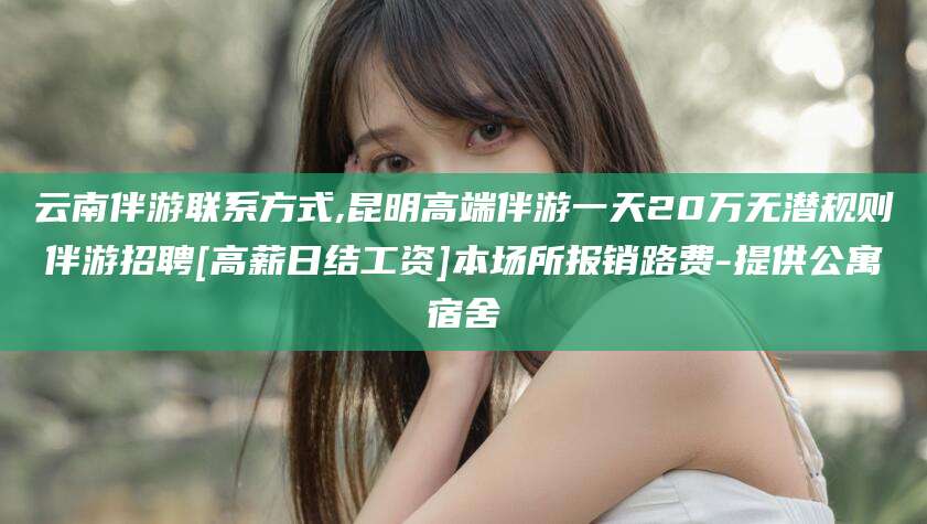 温县云南伴游联系方式,昆明高端伴游一天20万无潜规则伴游招聘[高薪日结工资]本场所报销路费-提供公寓宿舍