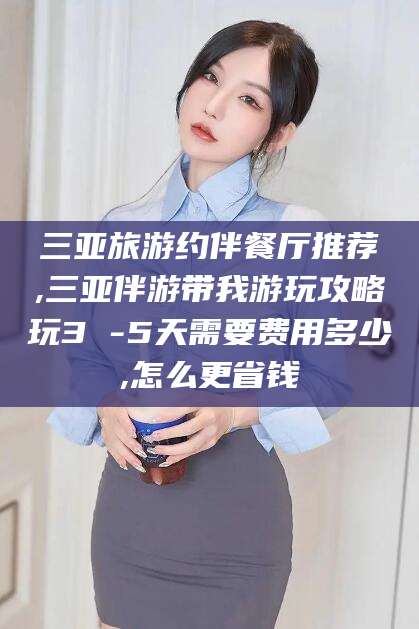 温县三亚旅游约伴餐厅推荐,三亚伴游带我游玩攻略玩3 -5天需要费用多少,怎么更省钱