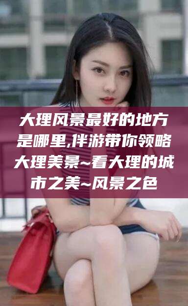 温县大理风景最好的地方是哪里,伴游带你领略大理美景~看大理的城市之美~风景之色