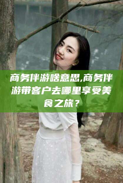 温县商务伴游啥意思,商务伴游带客户去哪里享受美食之旅？