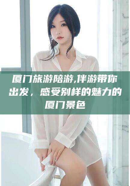 温县厦门旅游陪游,伴游带你出发，感受别样的魅力的厦门景色