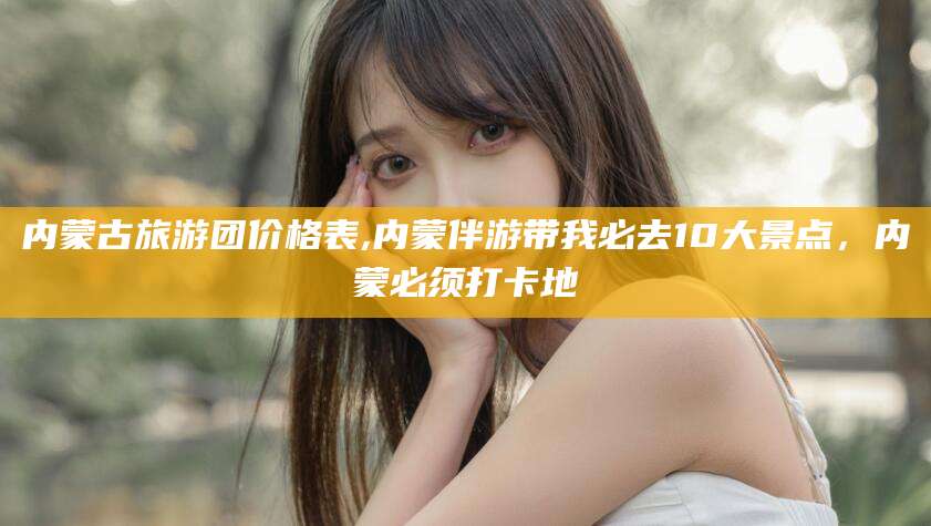 温县内蒙古旅游团价格表,内蒙伴游带我必去10大景点，内蒙必须打卡地