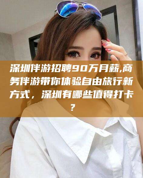 温县深圳伴游招聘90万月薪,商务伴游带你体验自由旅行新方式，深圳有哪些值得打卡？